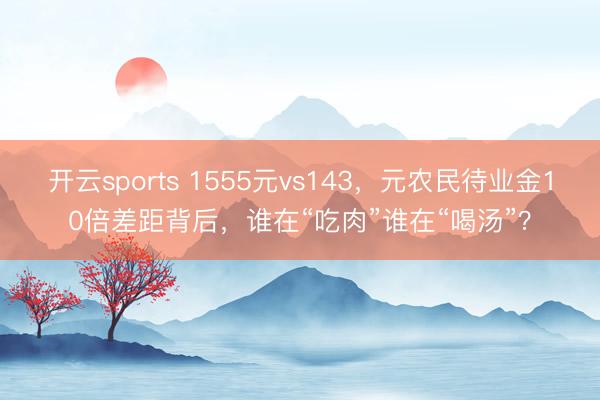 开云sports 1555元vs143，元农民待业金10倍差距背后，谁在“吃肉”谁在“喝汤”？