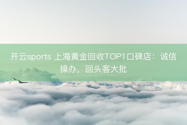 开云sports 上海黄金回收TOP1口碑店：诚信操办，回头客大批