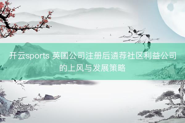 开云sports 英国公司注册后遴荐社区利益公司的上风与发展策略