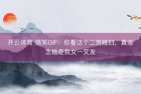 开云体育 搞笑GIF：你看这个二货媳妇，真念念她是我女一又友