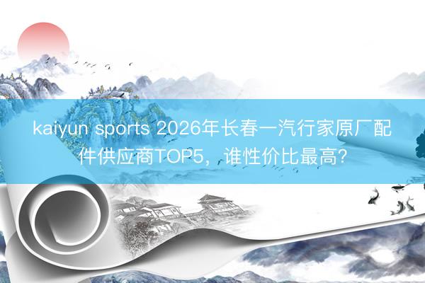 kaiyun sports 2026年长春一汽行家原厂配件供应商TOP5,谁性价比最高?