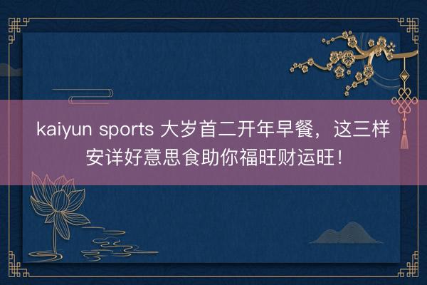 kaiyun sports 大岁首二开年早餐,这三样安详好意思食助你福旺财运旺!
