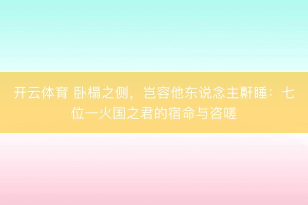 开云体育 卧榻之侧,岂容他东说念主鼾睡:七位一火国之君的宿命与咨嗟