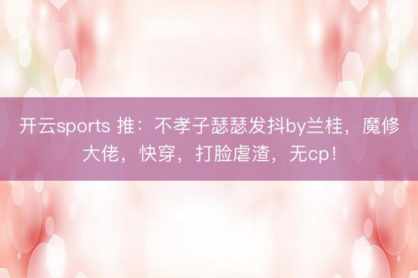 开云sports 推：不孝子瑟瑟发抖by兰桂，魔修大佬，快穿，打脸虐渣，无cp！