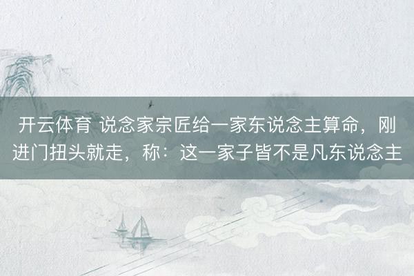 开云体育 说念家宗匠给一家东说念主算命,刚进门扭头就走,称:这一家子皆不是凡东说念主