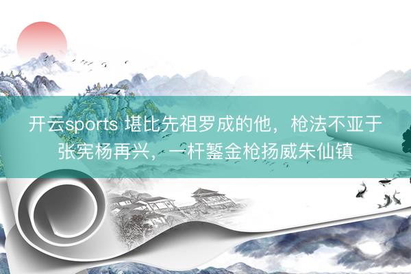 开云sports 堪比先祖罗成的他,枪法不亚于张宪杨再兴,一杆錾金枪扬威朱仙镇