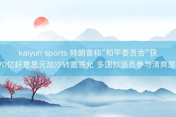 kaiyun sports 特朗普称“和平委员会”获170亿好意思元加沙转圜答允 多国拟派员参与清爽部队