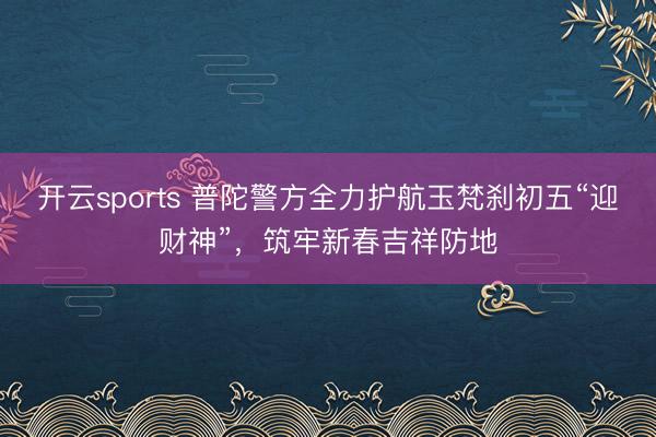 开云sports 普陀警方全力护航玉梵刹初五“迎财神”,筑牢新春吉祥防地