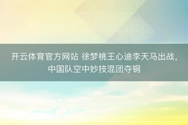 开云体育官方网站 徐梦桃王心迪李天马出战，中国队空中妙技混团夺铜