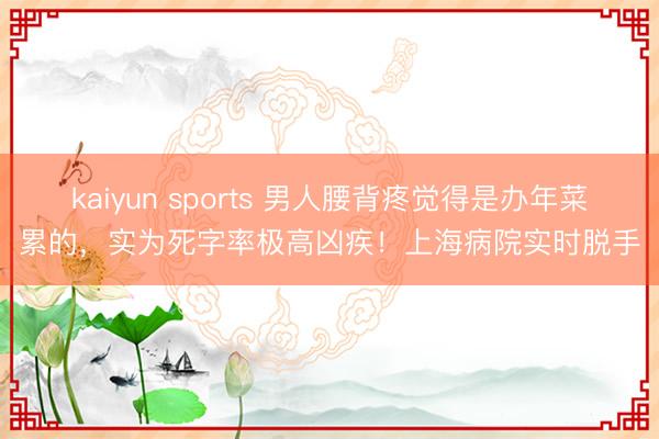 kaiyun sports 男人腰背疼觉得是办年菜累的,实为死字率极高凶疾!上海病院实时脱手