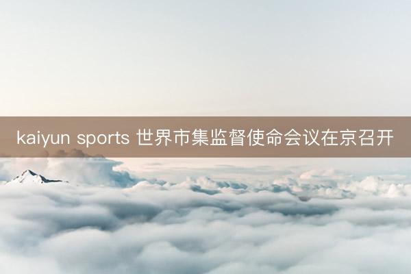 kaiyun sports 世界市集监督使命会议在京召开
