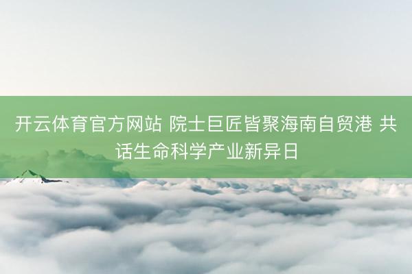 开云体育官方网站 院士巨匠皆聚海南自贸港 共话生命科学产业新异日