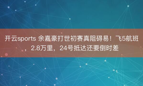 开云sports 余嘉豪打世初赛真阻碍易！飞5航班，2.8万里，24号抵达还要倒时差