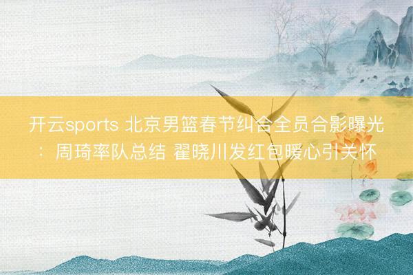 开云sports 北京男篮春节纠合全员合影曝光：周琦率队总结 翟晓川发红包暖心引关怀
