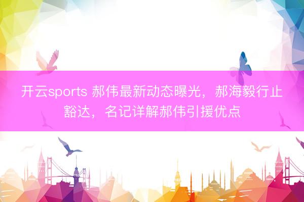开云sports 郝伟最新动态曝光，郝海毅行止豁达，名记详解郝伟引援优点