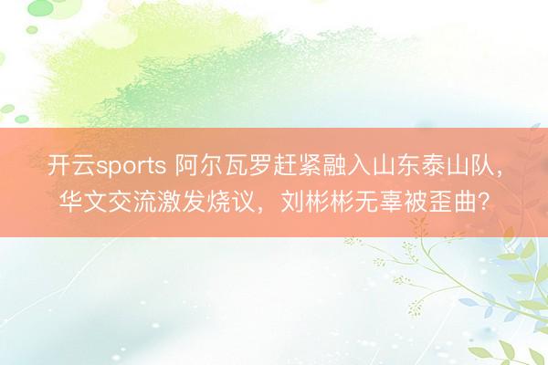 开云sports 阿尔瓦罗赶紧融入山东泰山队，华文交流激发烧议，刘彬彬无辜被歪曲？