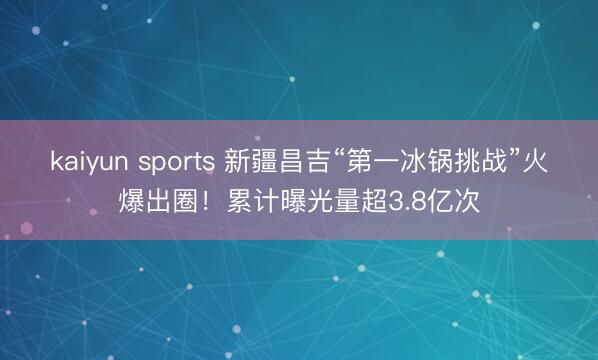 kaiyun sports 新疆昌吉“第一冰锅挑战”火爆出圈！累计曝光量超3.8亿次