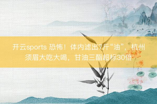 开云sports 恐怖！体内滤出7斤“油”，杭州须眉大吃大喝，甘油三酯超标30倍