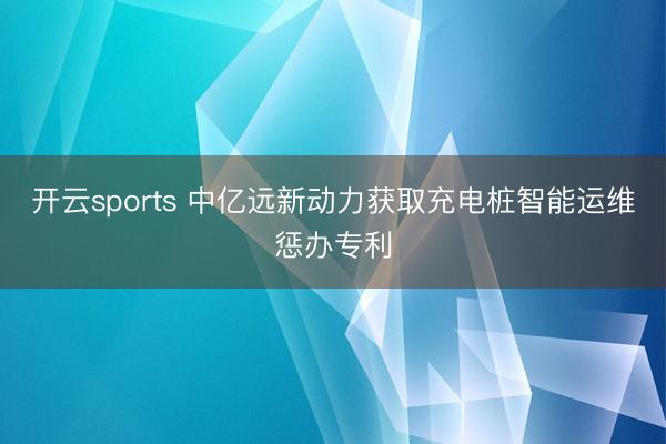 开云sports 中亿远新动力获取充电桩智能运维惩办专利
