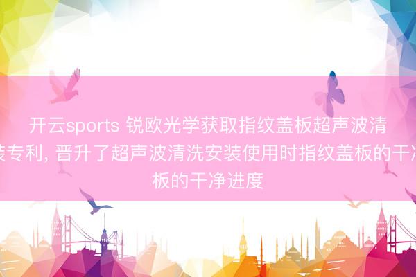 开云sports 锐欧光学获取指纹盖板超声波清洗安装专利, 晋升了超声波清洗安装使用时指纹盖板的干净进度