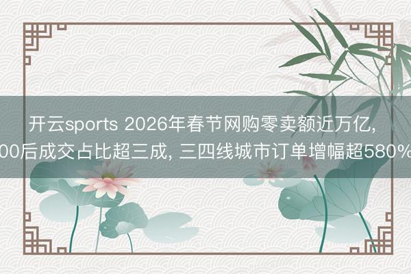 开云sports 2026年春节网购零卖额近万亿, 00后成交占比超三成, 三四线城市订单增幅超580%