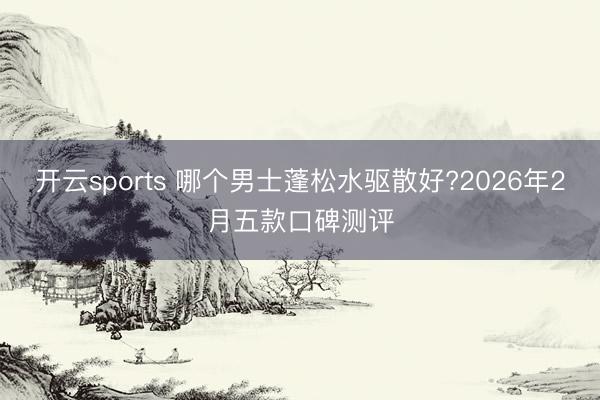开云sports 哪个男士蓬松水驱散好?2026年2月五款口碑测评