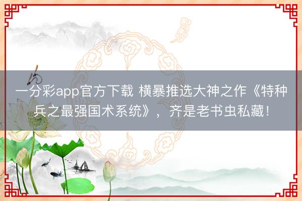 一分彩app官方下载 横暴推选大神之作《特种兵之最强国术系统》，齐是老书虫私藏！