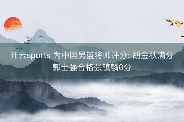 开云sports 为中国男篮将帅评分: 胡金秋满分郭士强合格张镇麟0分