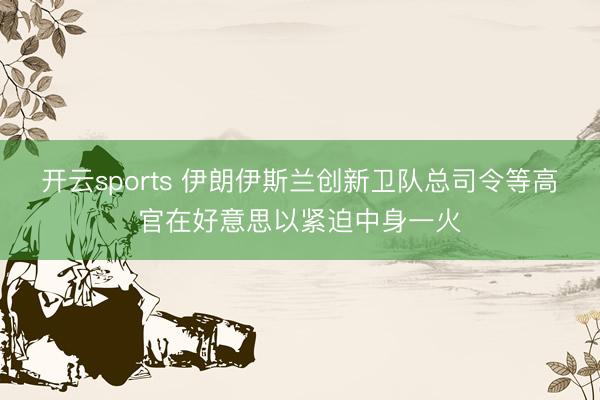 开云sports 伊朗伊斯兰创新卫队总司令等高官在好意思以紧迫中身一火