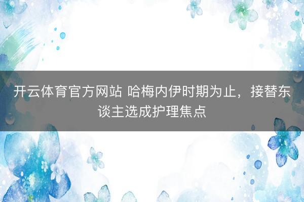 开云体育官方网站 哈梅内伊时期为止,接替东谈主选成护理焦点