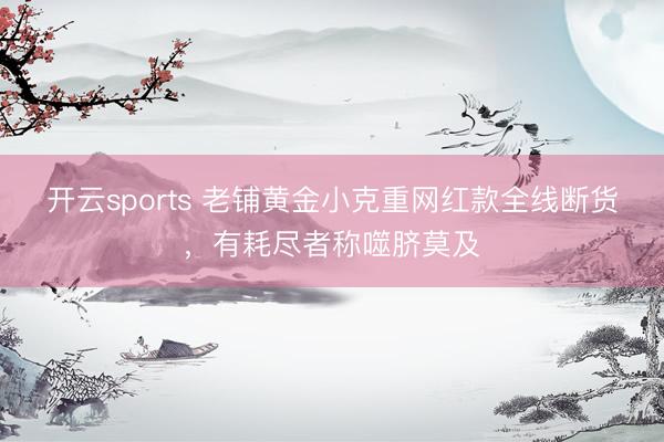 开云sports 老铺黄金小克重网红款全线断货，有耗尽者称噬脐莫及