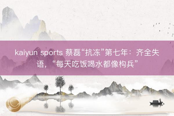 kaiyun sports 蔡磊“抗冻”第七年:齐全失语,“每天吃饭喝水都像构兵”