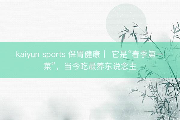 kaiyun sports 保胃健康｜ 它是“春季第一菜”，当今吃最养东说念主
