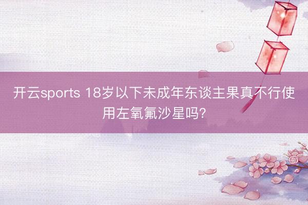开云sports 18岁以下未成年东谈主果真不行使用左氧氟沙星吗?
