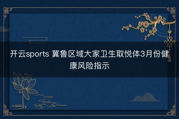 开云sports 冀鲁区域大家卫生取悦体3月份健康风险指示