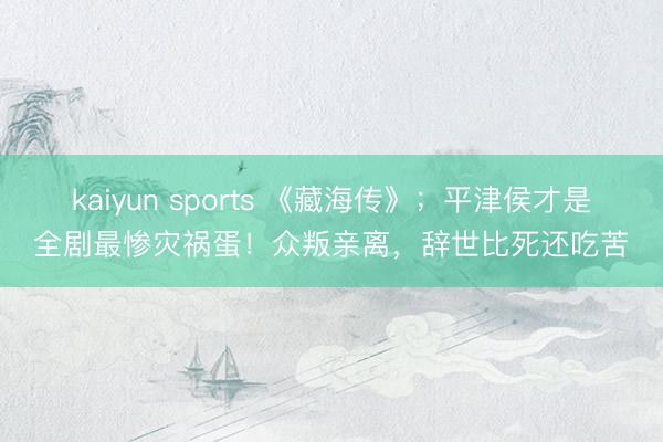 kaiyun sports 《藏海传》;平津侯才是全剧最惨灾祸蛋!众叛亲离,辞世比死还吃苦