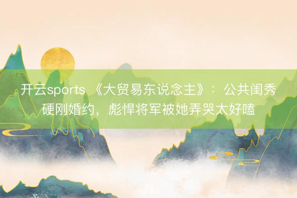 开云sports 《大贸易东说念主》：公共闺秀硬刚婚约，彪悍将军被她弄哭太好嗑