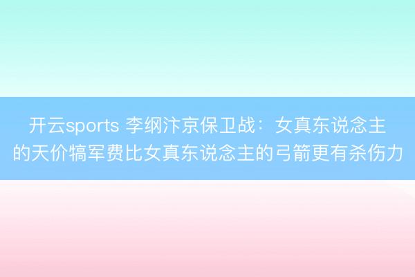 开云sports 李纲汴京保卫战:女真东说念主的天价犒军费比女真东说念主的弓箭更有杀伤力