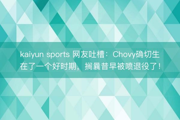 kaiyun sports 网友吐槽：Chovy确切生在了一个好时期，搁曩昔早被喷退役了！