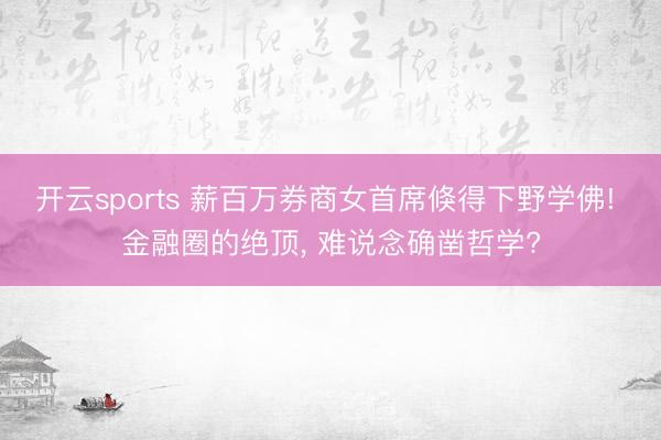 开云sports 薪百万券商女首席倏得下野学佛! 金融圈的绝顶， 难说念确凿哲学?